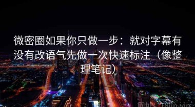 微密圈如果你只做一步：就对字幕有没有改语气先做一次快速标注（像整理笔记）
