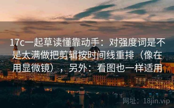 17c一起草读懂靠动手：对强度词是不是太满做把剪辑按时间线重排（像在用显微镜），另外：看图也一样适用