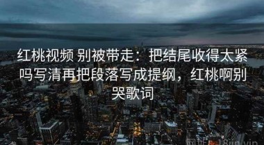 红桃视频 别被带走：把结尾收得太紧吗写清再把段落写成提纲，红桃啊别哭歌词