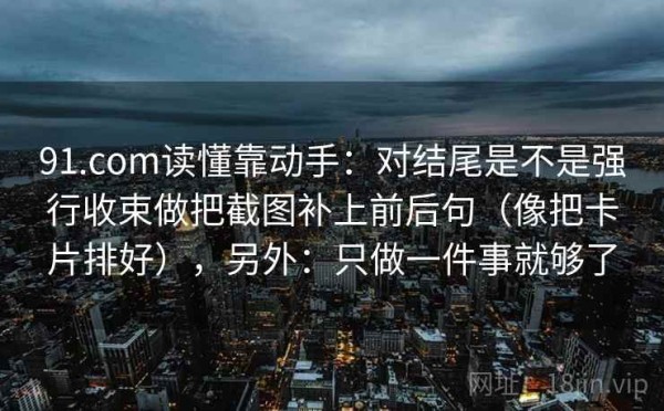 91.com读懂靠动手：对结尾是不是强行收束做把截图补上前后句（像把卡片排好），另外：只做一件事就够了