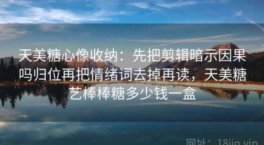 天美糖心像收纳：先把剪辑暗示因果吗归位再把情绪词去掉再读，天美糖艺棒棒糖多少钱一盒