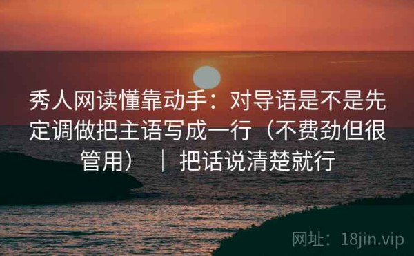 秀人网读懂靠动手：对导语是不是先定调做把主语写成一行（不费劲但很管用） ｜ 把话说清楚就行