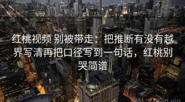 红桃视频 别被带走：把推断有没有越界写清再把口径写到一句话，红桃别哭简谱