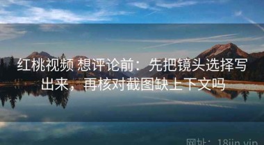 红桃视频 想评论前：先把镜头选择写出来，再核对截图缺上下文吗