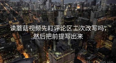 读蘑菇视频先盯评论区二次改写吗，然后把前提写出来