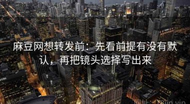 麻豆网想转发前：先看前提有没有默认，再把镜头选择写出来