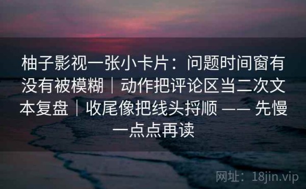 柚子影视一张小卡片：问题时间窗有没有被模糊｜动作把评论区当二次文本复盘｜收尾像把线头捋顺 —— 先慢一点点再读