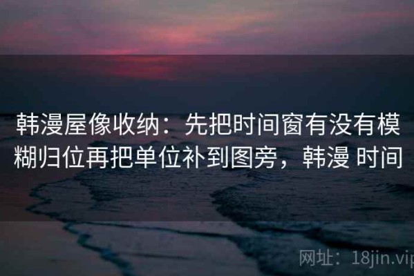 韩漫屋像收纳：先把时间窗有没有模糊归位再把单位补到图旁，韩漫 时间