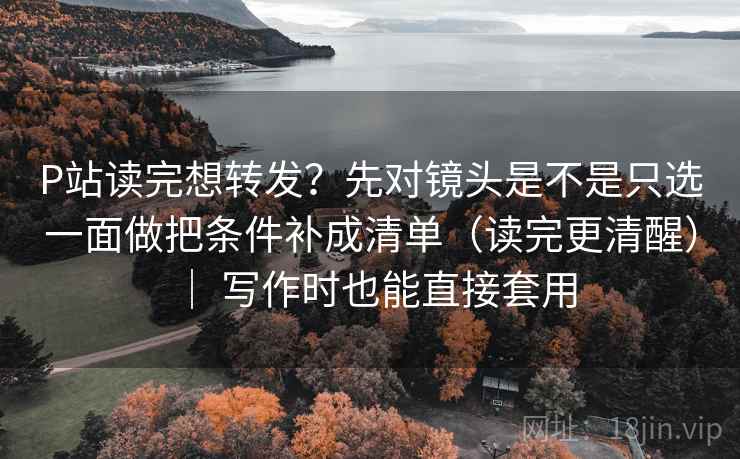 P站读完想转发？先对镜头是不是只选一面做把条件补成清单（读完更清醒） ｜ 写作时也能直接套用