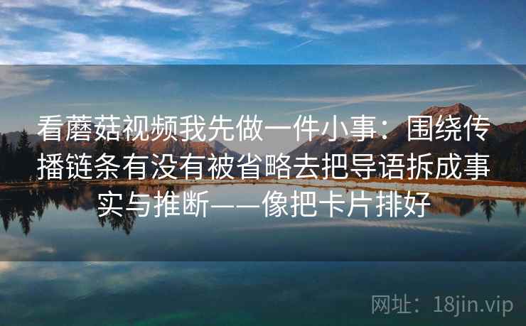 看蘑菇视频我先做一件小事：围绕传播链条有没有被省略去把导语拆成事实与推断——像把卡片排好