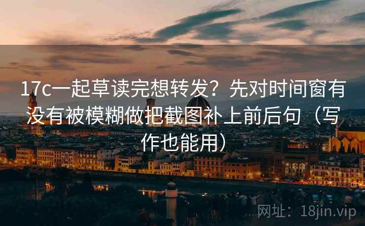 17c一起草读完想转发？先对时间窗有没有被模糊做把截图补上前后句（写作也能用）