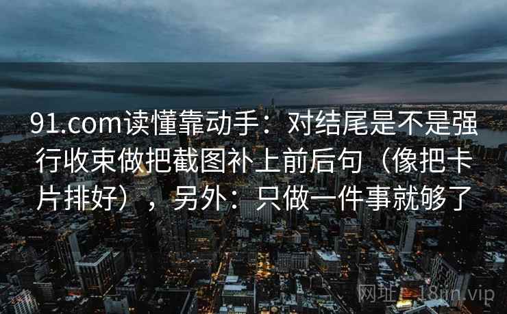 91.com读懂靠动手：对结尾是不是强行收束做把截图补上前后句（像把卡片排好），另外：只做一件事就够了