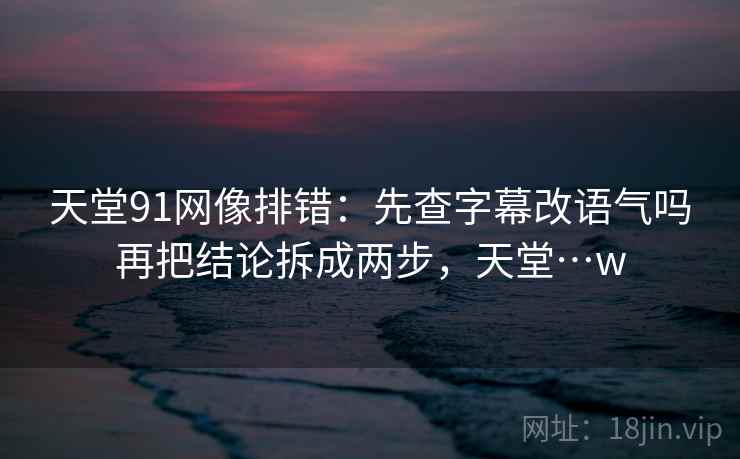 天堂91网像排错：先查字幕改语气吗再把结论拆成两步，天堂…w