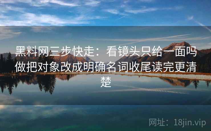 黑料网三步快走：看镜头只给一面吗做把对象改成明确名词收尾读完更清楚