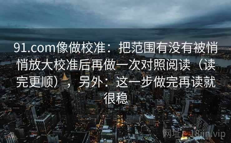 91.com像做校准：把范围有没有被悄悄放大校准后再做一次对照阅读（读完更顺），另外：这一步做完再读就很稳