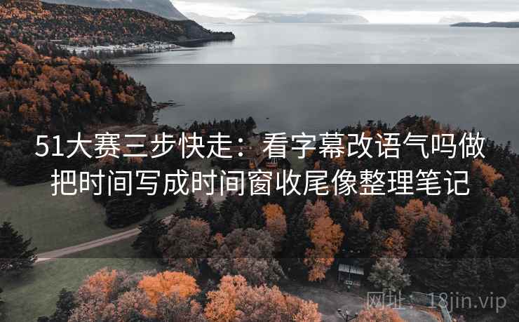 51大赛三步快走：看字幕改语气吗做把时间写成时间窗收尾像整理笔记