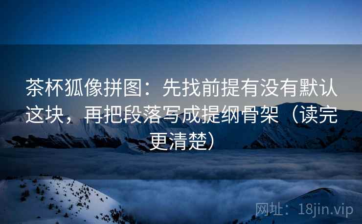茶杯狐像拼图：先找前提有没有默认这块，再把段落写成提纲骨架（读完更清楚）