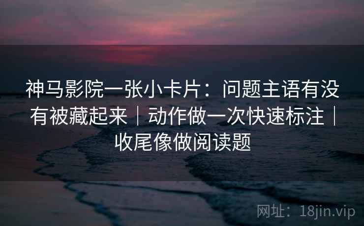 神马影院一张小卡片：问题主语有没有被藏起来｜动作做一次快速标注｜收尾像做阅读题