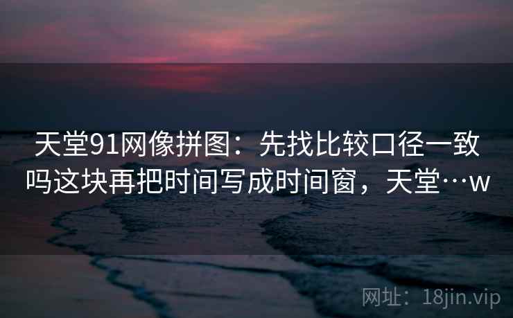 天堂91网像拼图：先找比较口径一致吗这块再把时间写成时间窗，天堂…w