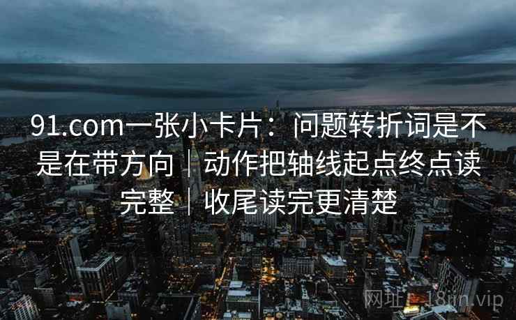 91.com一张小卡片：问题转折词是不是在带方向｜动作把轴线起点终点读完整｜收尾读完更清楚
