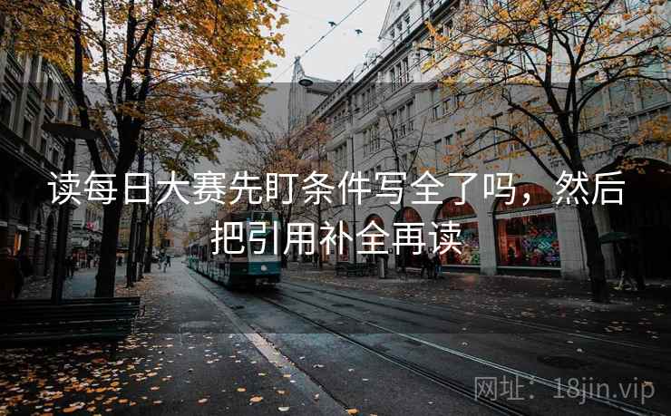 读每日大赛先盯条件写全了吗，然后把引用补全再读