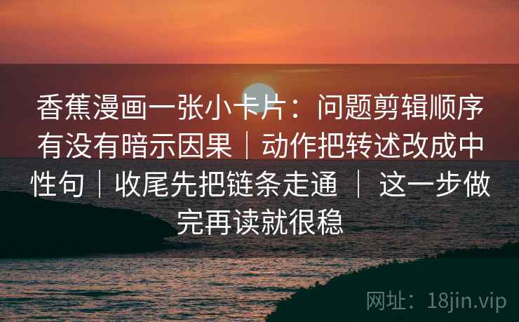 香蕉漫画一张小卡片：问题剪辑顺序有没有暗示因果｜动作把转述改成中性句｜收尾先把链条走通 ｜ 这一步做完再读就很稳