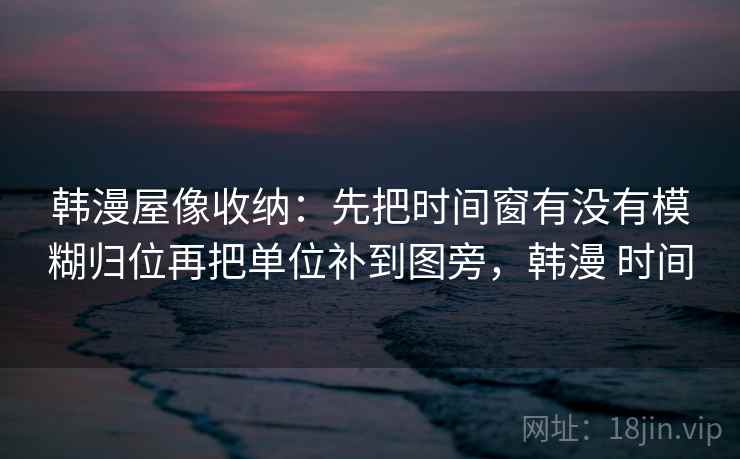 韩漫屋像收纳:先把时间窗有没有模糊归位再把单位补到图旁,韩漫 时间 韩漫屋像收纳:先把时间窗有没有模糊归位再把单位补到图旁,韩漫 时间