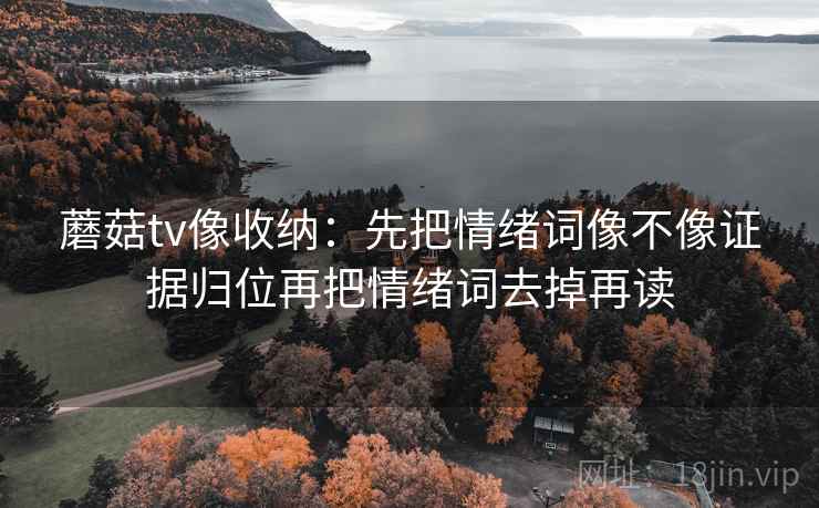 蘑菇tv像收纳:先把情绪词像不像证据归位再把情绪词去掉再读 蘑菇tv像收纳:先把情绪词像不像证据归位再把情绪词去掉再读