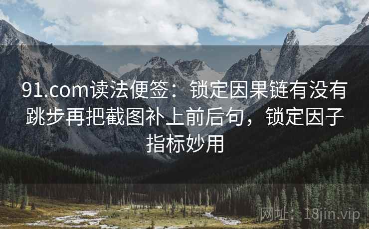 91.com读法便签:锁定因果链有没有跳步再把截图补上前后句,锁定因子指标妙用 91.com读法便签:锁定因果链有没有跳步再把截图补上前后句,锁定因子指标妙用