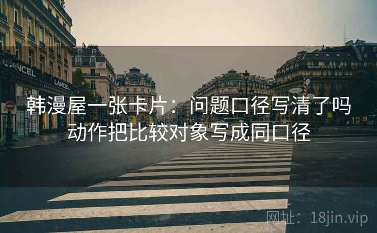 韩漫屋一张卡片:问题口径写清了吗动作把比较对象写成同口径 韩漫屋一张卡片:问题口径写清了吗动作把比较对象写成同口径