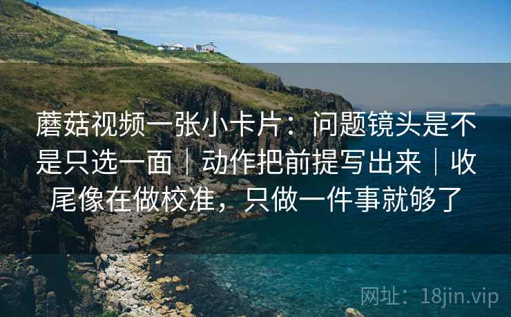 蘑菇视频一张小卡片：问题镜头是不是只选一面｜动作把前提写出来｜收尾像在做校准，只做一件事就够了