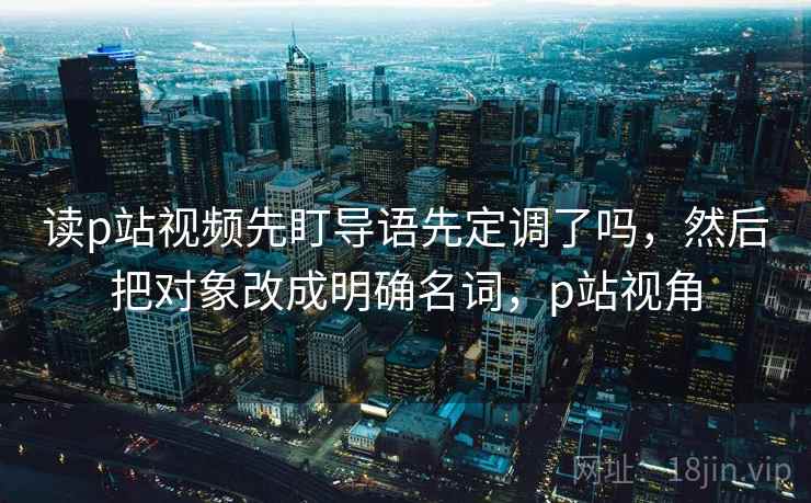 读p站视频先盯导语先定调了吗,然后把对象改成明确名词,p站视角 读p站视频先盯导语先定调了吗,然后把对象改成明确名词,p站视角
