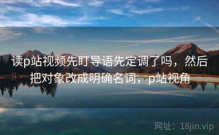 读p站视频先盯导语先定调了吗,然后把对象改成明确名词,p站视角 读p站视频先盯导语先定调了吗,然后把对象改成明确名词,p站视角