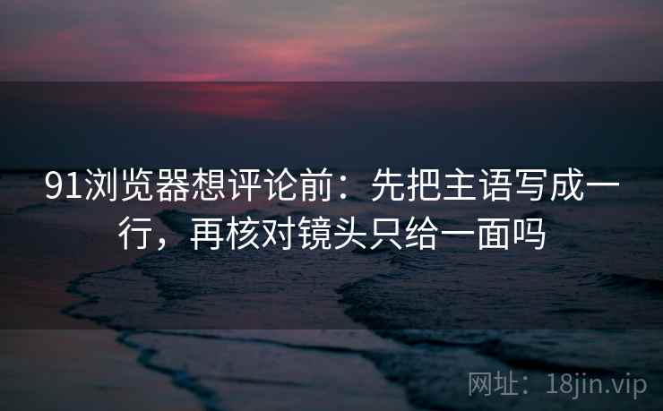 91浏览器想评论前:先把主语写成一行,再核对镜头只给一面吗 91浏览器想评论前:先把主语写成一行,再核对镜头只给一面吗