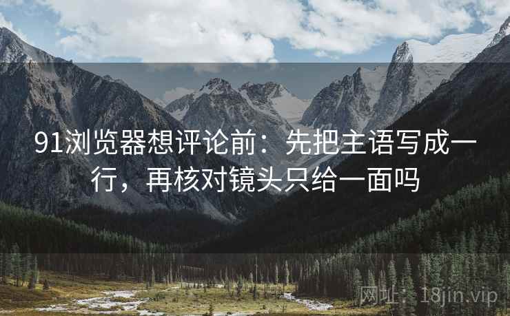 91浏览器想评论前:先把主语写成一行,再核对镜头只给一面吗 91浏览器想评论前:先把主语写成一行,再核对镜头只给一面吗