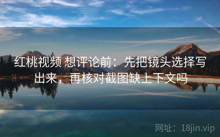 红桃视频 想评论前:先把镜头选择写出来,再核对截图缺上下文吗 红桃视频 想评论前:先把镜头选择写出来,再核对截图缺上下文吗