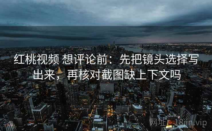 红桃视频 想评论前:先把镜头选择写出来,再核对截图缺上下文吗 红桃视频 想评论前:先把镜头选择写出来,再核对截图缺上下文吗