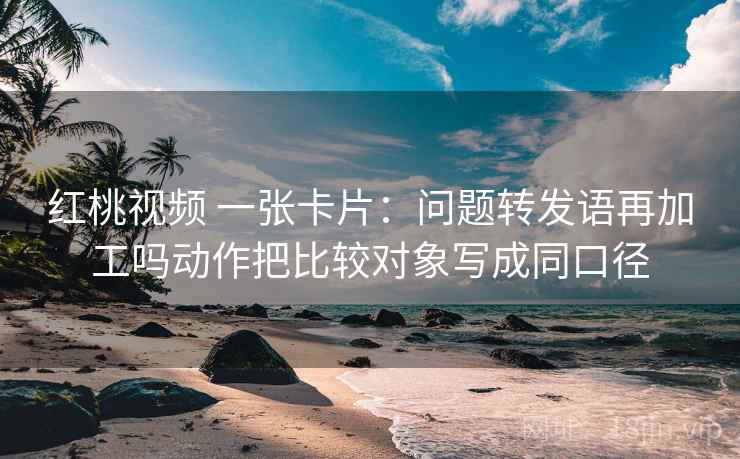 红桃视频 一张卡片:问题转发语再加工吗动作把比较对象写成同口径 红桃视频 一张卡片:问题转发语再加工吗动作把比较对象写成同口径