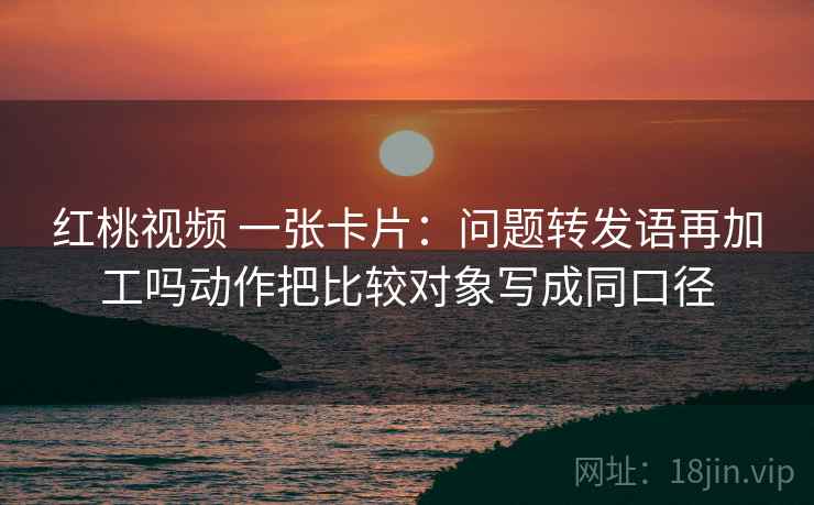 红桃视频 一张卡片:问题转发语再加工吗动作把比较对象写成同口径 红桃视频 一张卡片:问题转发语再加工吗动作把比较对象写成同口径