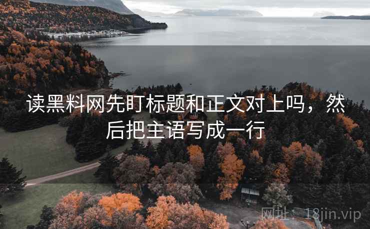 读黑料网先盯标题和正文对上吗,然后把主语写成一行 读黑料网先盯标题和正文对上吗,然后把主语写成一行
