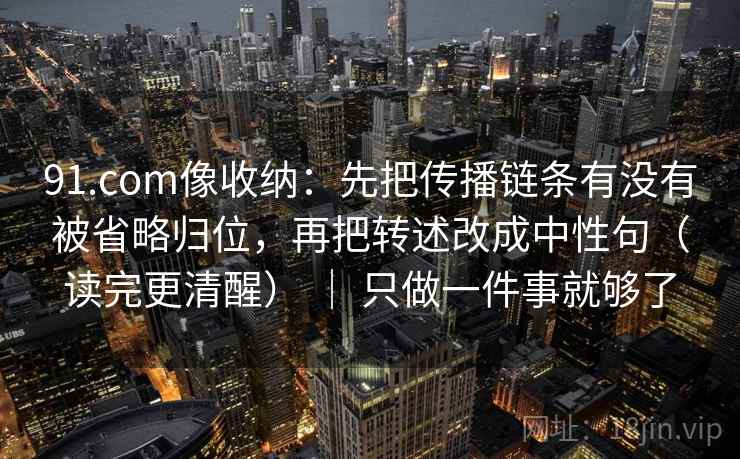 91.com像收纳：先把传播链条有没有被省略归位，再把转述改成中性句（读完更清醒） ｜ 只做一件事就够了