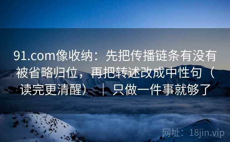 91.com像收纳：先把传播链条有没有被省略归位，再把转述改成中性句（读完更清醒） ｜ 只做一件事就够了