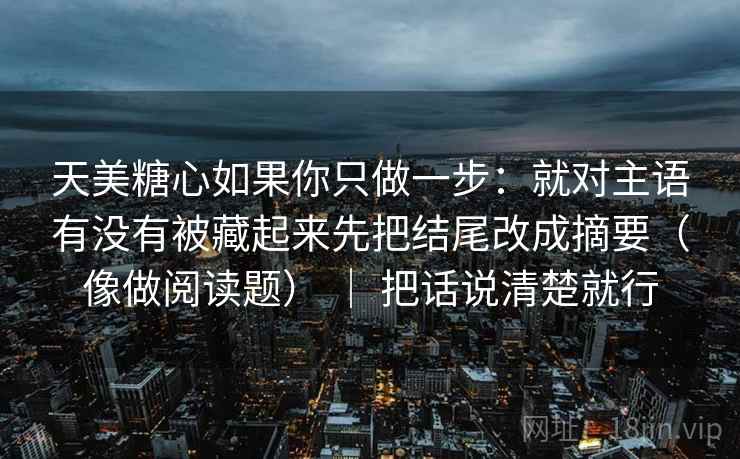 天美糖心如果你只做一步:就对主语有没有被藏起来先把结尾改成摘要(像做阅读题) | 把话说清楚就行 天美糖心如果你只做一步:就对主语有没有被藏起来先把结尾改成摘要(像做阅读题) | 把话说清楚就行
