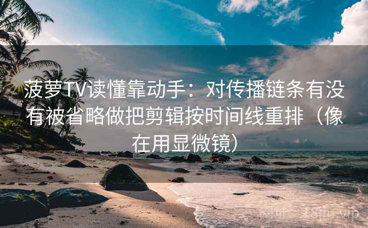 菠萝TV读懂靠动手:对传播链条有没有被省略做把剪辑按时间线重排(像在用显微镜) 菠萝TV读懂靠动手:对传播链条有没有被省略做把剪辑按时间线重排(像在用显微镜)
