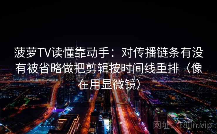 菠萝TV读懂靠动手:对传播链条有没有被省略做把剪辑按时间线重排(像在用显微镜) 菠萝TV读懂靠动手:对传播链条有没有被省略做把剪辑按时间线重排(像在用显微镜)