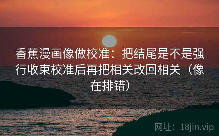 香蕉漫画像做校准:把结尾是不是强行收束校准后再把相关改回相关(像在排错) 香蕉漫画像做校准:把结尾是不是强行收束校准后再把相关改回相关(像在排错)