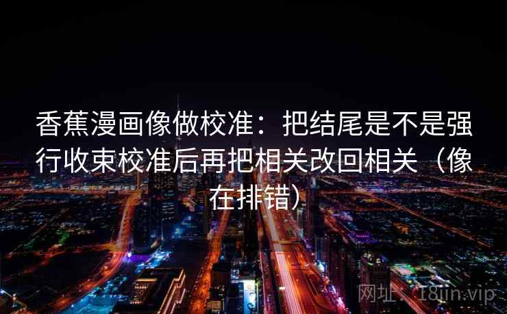 香蕉漫画像做校准:把结尾是不是强行收束校准后再把相关改回相关(像在排错) 香蕉漫画像做校准:把结尾是不是强行收束校准后再把相关改回相关(像在排错)