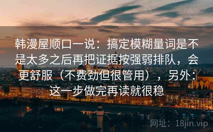 韩漫屋顺口一说:搞定模糊量词是不是太多之后再把证据按强弱排队,会更舒服(不费劲但很管用),另外:这一步做完再读就很稳 韩漫屋顺口一说:搞定模糊量词是不是太多之后再把证据按强弱排队,会更舒服(不费劲但很管用),另外:这一步做完再读就很稳